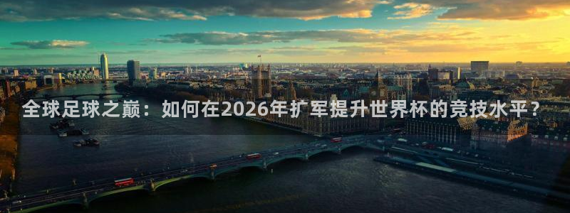 2026世界杯对阵图:全球足球之巅:如何在2026年扩军提升世界杯的竞技水平?